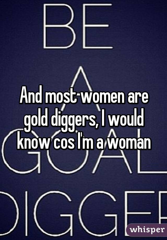 And most women are gold diggers, I would know cos I'm a woman