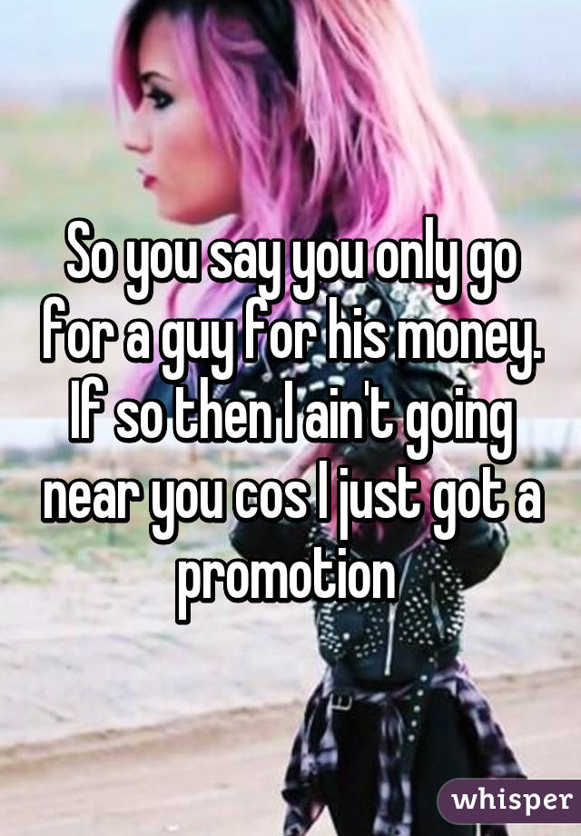 So you say you only go for a guy for his money. If so then I ain't going near you cos I just got a promotion 