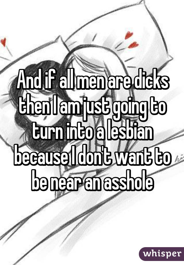 And if all men are dicks then I am just going to turn into a lesbian because I don't want to be near an asshole