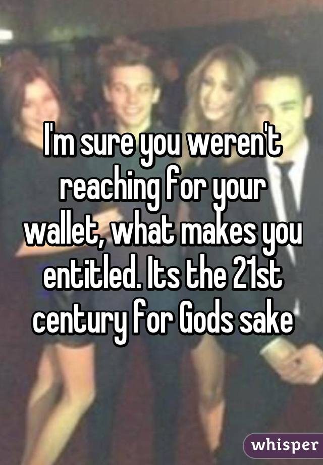 I'm sure you weren't reaching for your wallet, what makes you entitled. Its the 21st century for Gods sake