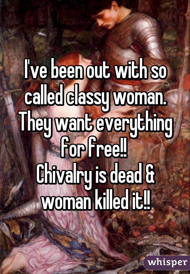 I've been out with so called classy woman. They want everything for free!! 
Chivalry is dead & woman killed it!!