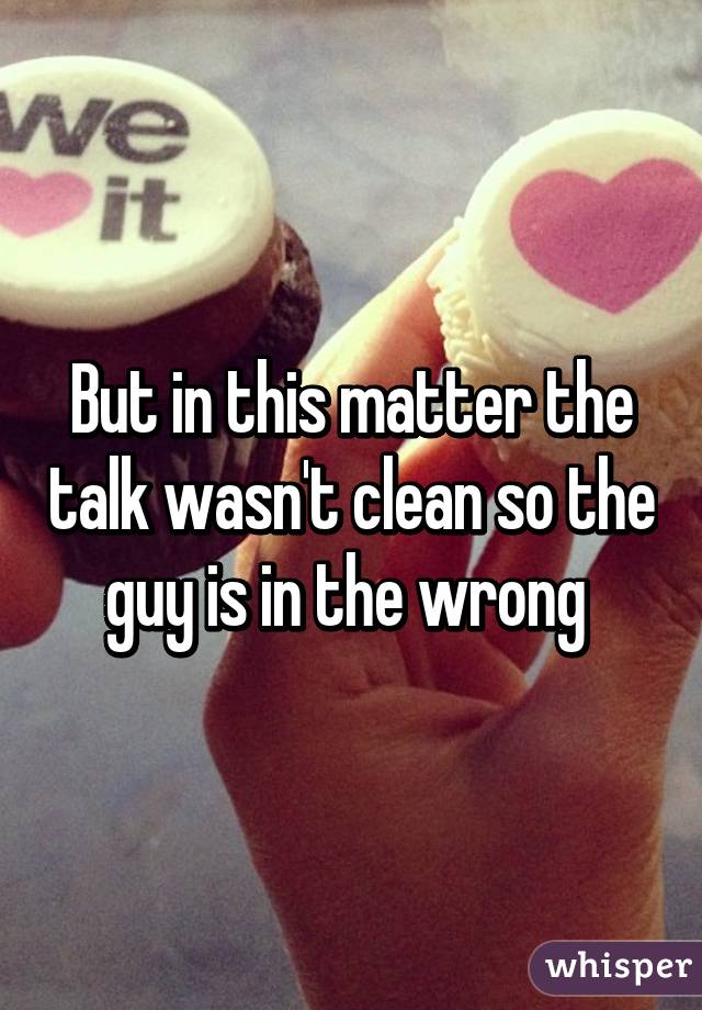 But in this matter the talk wasn't clean so the guy is in the wrong 