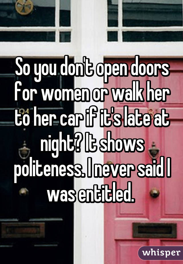 So you don't open doors for women or walk her to her car if it's late at night? It shows politeness. I never said I was entitled. 