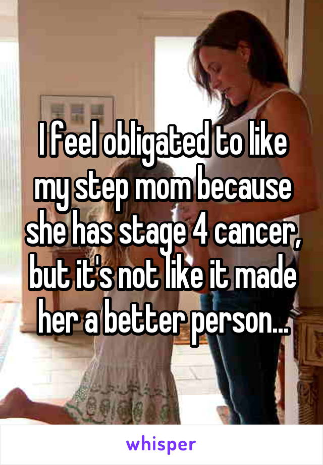 I feel obligated to like my step mom because she has stage 4 cancer, but it's not like it made her a better person...