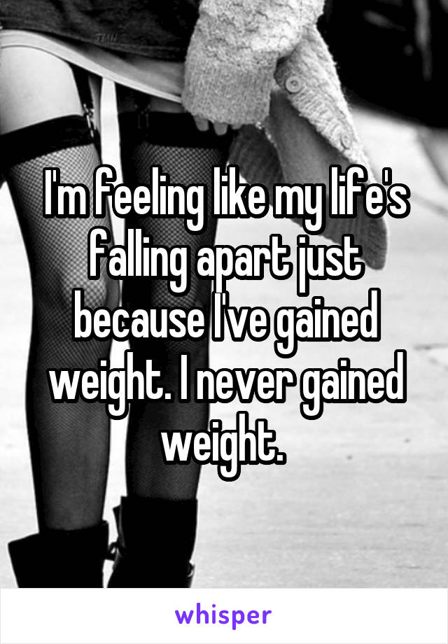 I'm feeling like my life's falling apart just because I've gained weight. I never gained weight. 
