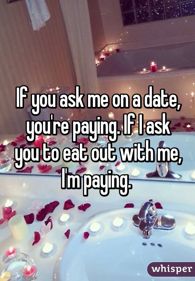 If you ask me on a date, you're paying. If I ask you to eat out with me, I'm paying. 
