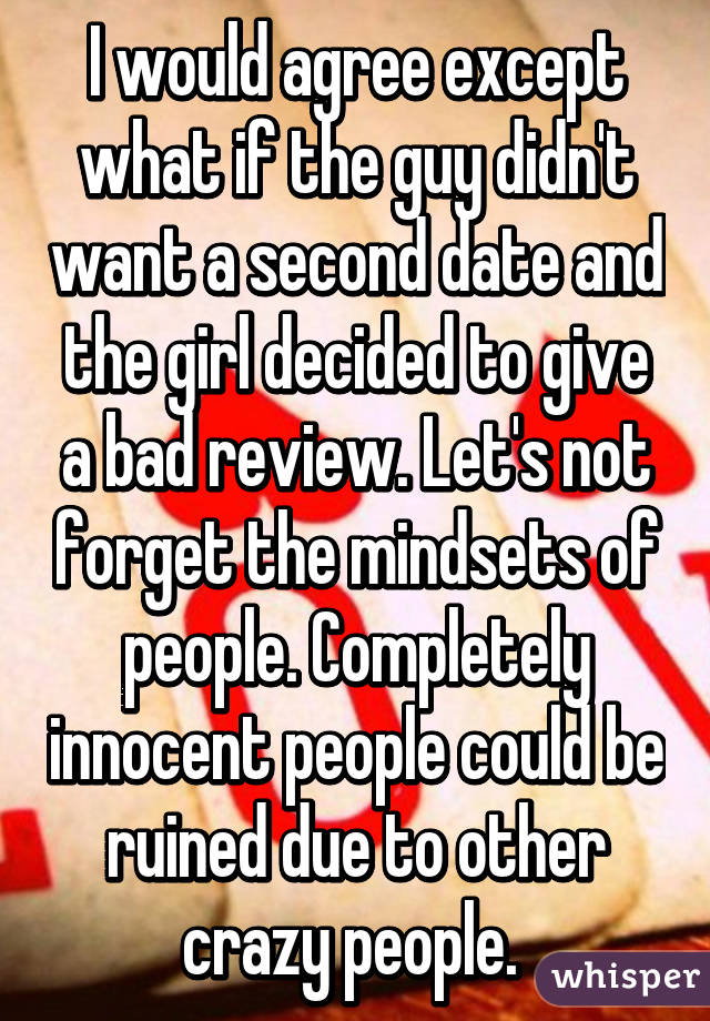I would agree except what if the guy didn't want a second date and the girl decided to give a bad review. Let's not forget the mindsets of people. Completely innocent people could be ruined due to other crazy people. 