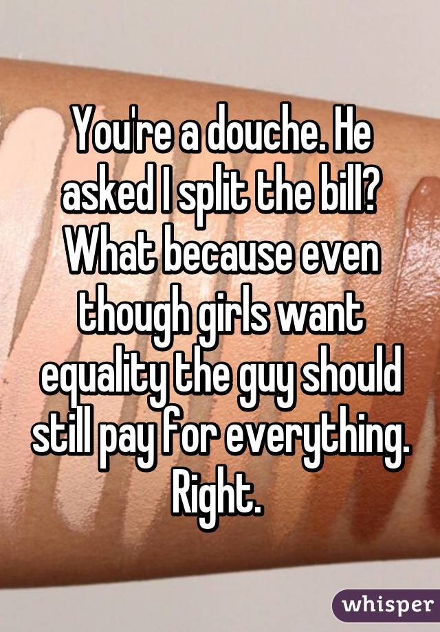 You're a douche. He asked I split the bill? What because even though girls want equality the guy should still pay for everything. Right. 