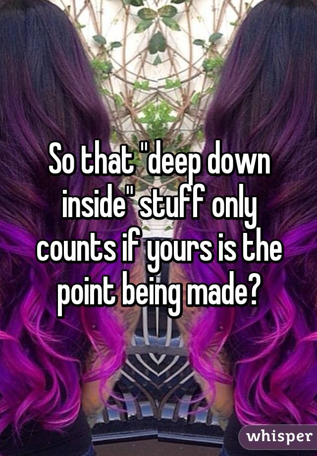 So that "deep down inside" stuff only counts if yours is the point being made?