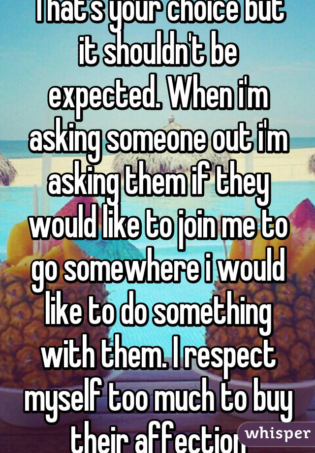 That's your choice but it shouldn't be expected. When i'm asking someone out i'm asking them if they would like to join me to go somewhere i would like to do something with them. I respect myself too much to buy their affection