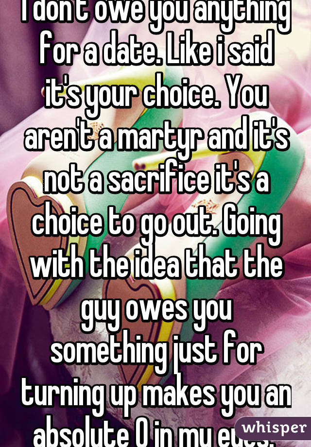 I don't owe you anything for a date. Like i said it's your choice. You aren't a martyr and it's not a sacrifice it's a choice to go out. Going with the idea that the guy owes you something just for turning up makes you an absolute 0 in my eyes. 