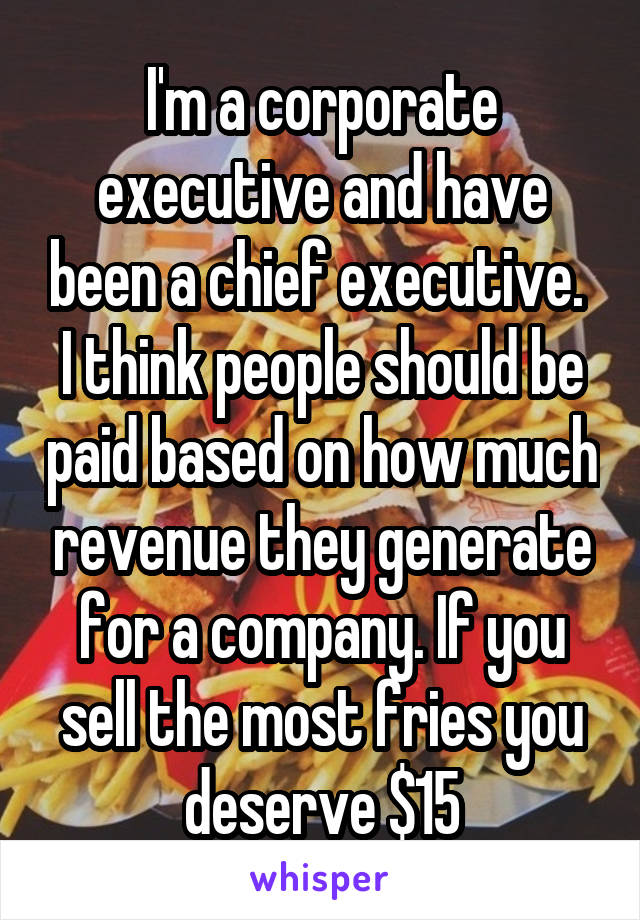 I'm a corporate executive and have been a chief executive.  I think people should be paid based on how much revenue they generate for a company. If you sell the most fries you deserve $15