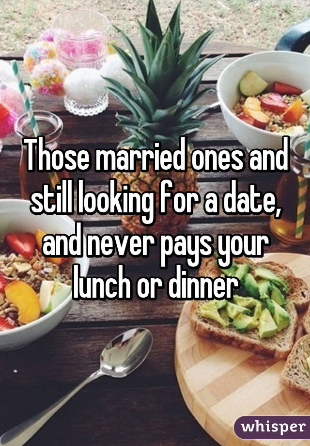 Those married ones and still looking for a date, and never pays your lunch or dinner