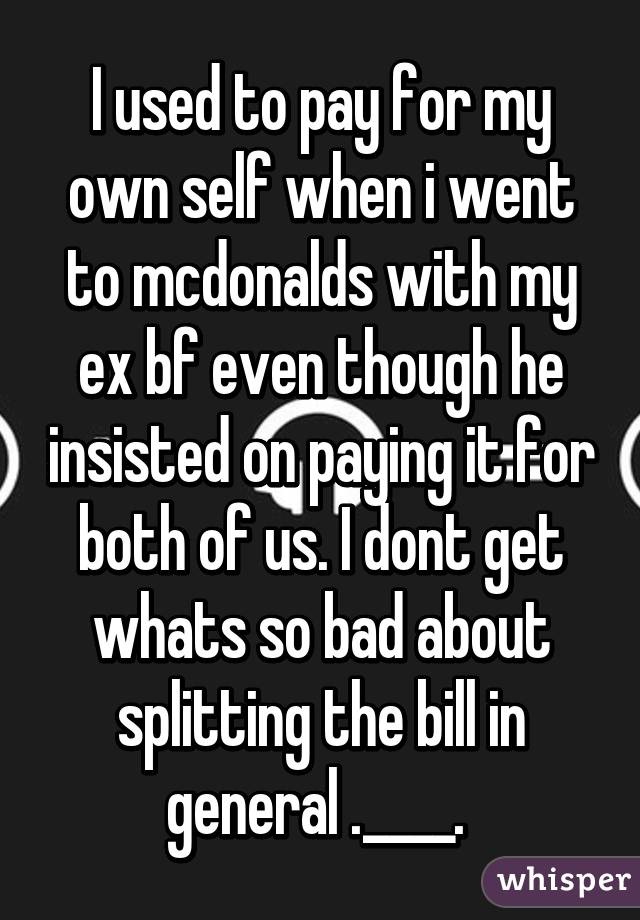 I used to pay for my own self when i went to mcdonalds with my ex bf even though he insisted on paying it for both of us. I dont get whats so bad about splitting the bill in general .____. 