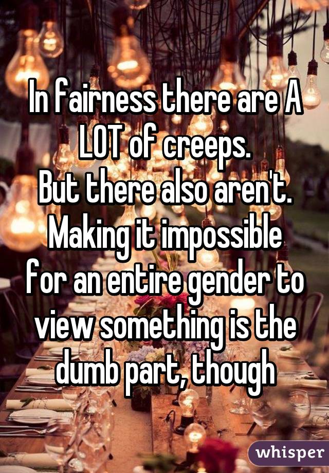 In fairness there are A LOT of creeps.
But there also aren't.
Making it impossible for an entire gender to view something is the dumb part, though