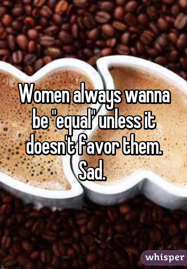 Women always wanna be "equal" unless it doesn't favor them. Sad. 