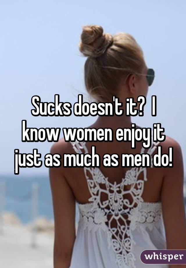 Sucks doesn't it?  I know women enjoy it just as much as men do!