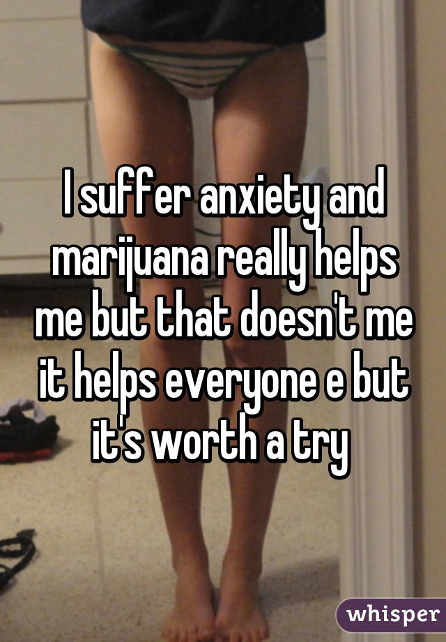 I suffer anxiety and marijuana really helps me but that doesn't me it helps everyone e but it's worth a try 