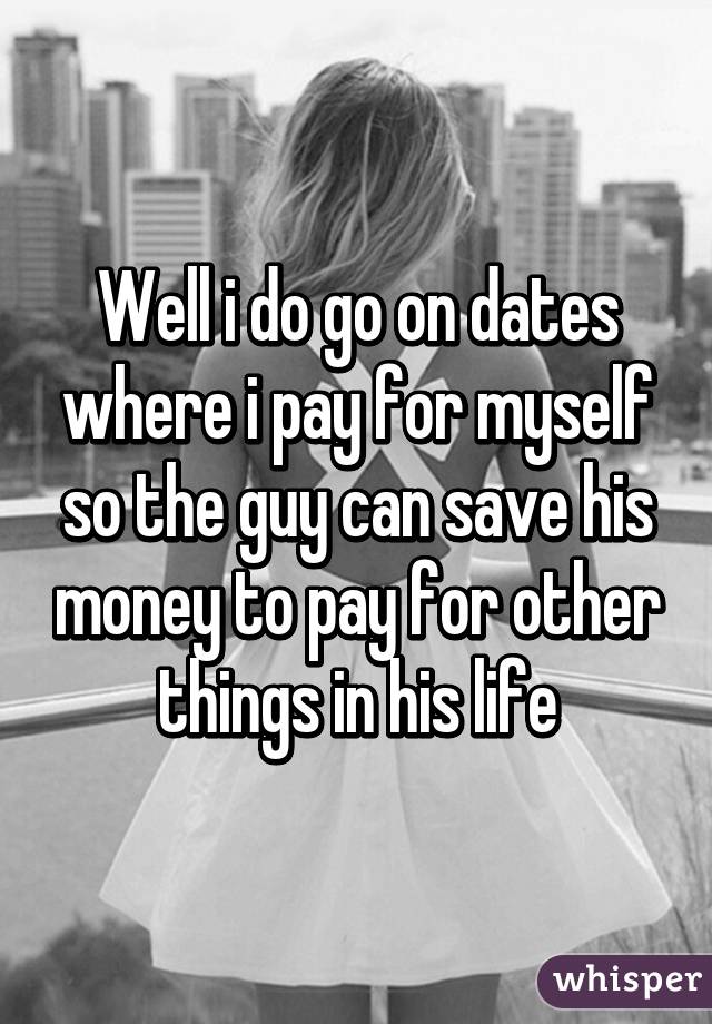 Well i do go on dates where i pay for myself so the guy can save his money to pay for other things in his life