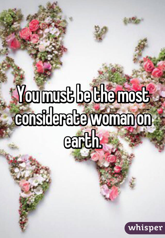 You must be the most considerate woman on earth.