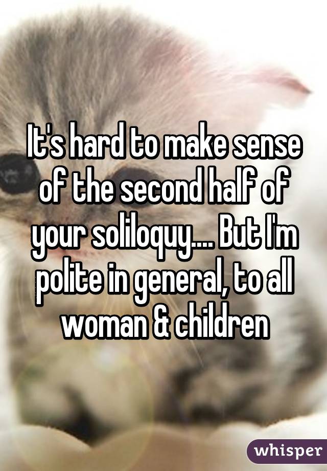 It's hard to make sense of the second half of your soliloquy.... But I'm polite in general, to all woman & children