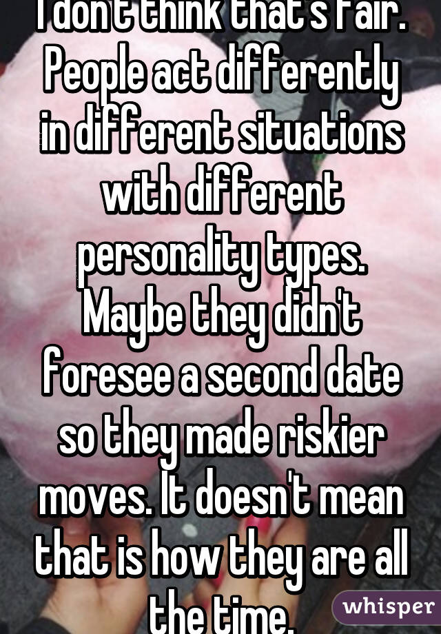 I don't think that's fair. People act differently in different situations with different personality types. Maybe they didn't foresee a second date so they made riskier moves. It doesn't mean that is how they are all the time.