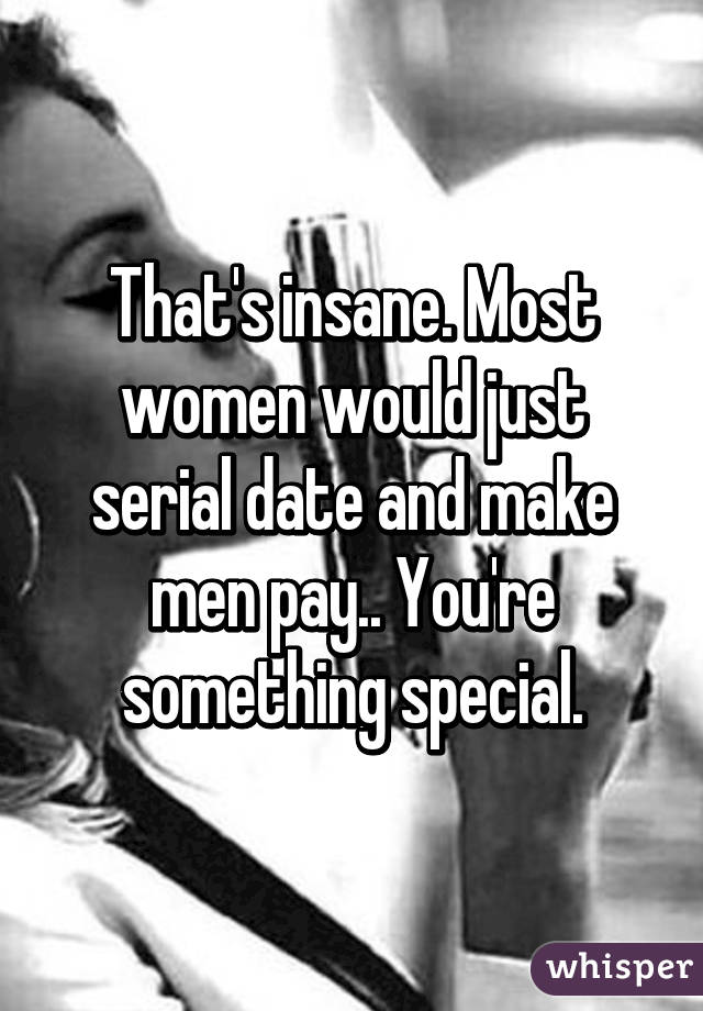 That's insane. Most women would just serial date and make men pay.. You're something special.