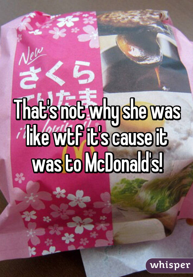 That's not why she was like wtf it's cause it was to McDonald's!