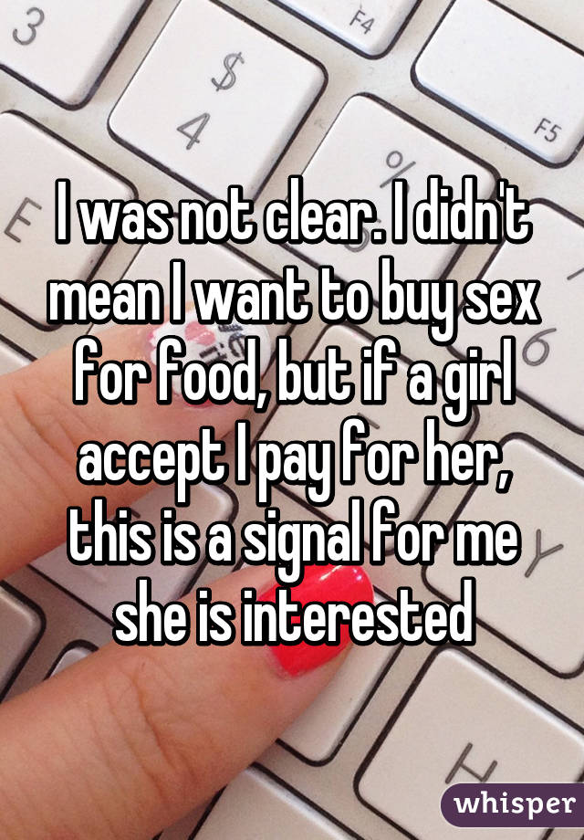 I was not clear. I didn't mean I want to buy sex for food, but if a girl accept I pay for her, this is a signal for me she is interested