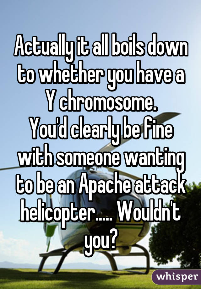 Actually it all boils down to whether you have a Y chromosome.
You'd clearly be fine with someone wanting to be an Apache attack helicopter..... Wouldn't you?