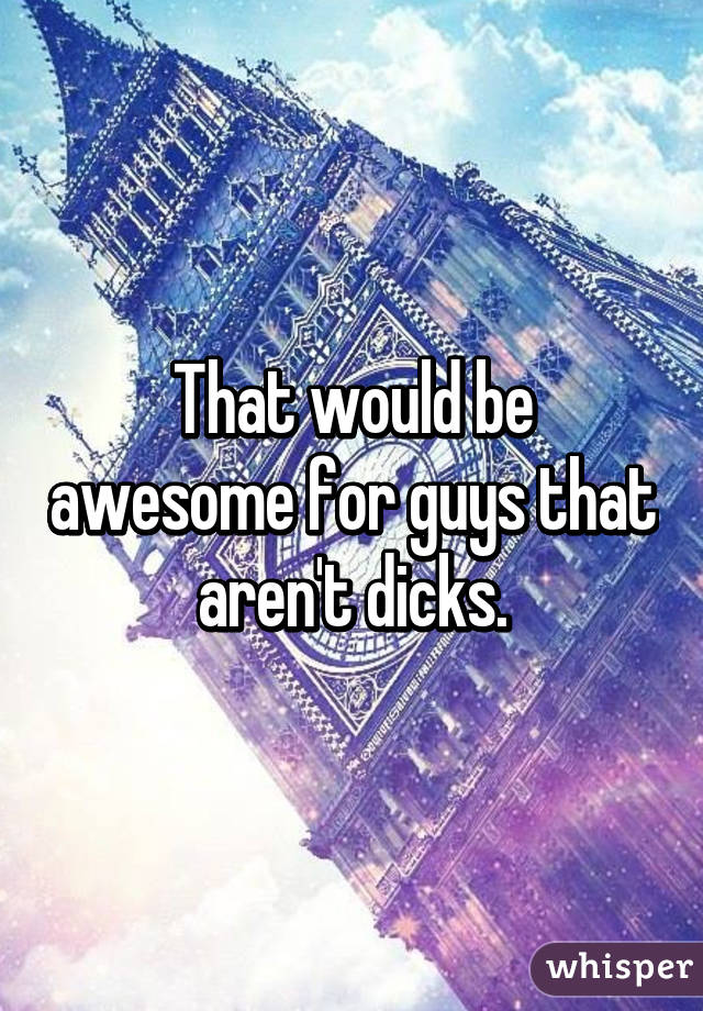 That would be awesome for guys that aren't dicks.