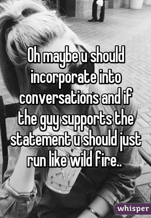 Oh maybe u should incorporate into conversations and if the guy supports the statement u should just run like wild fire.. 