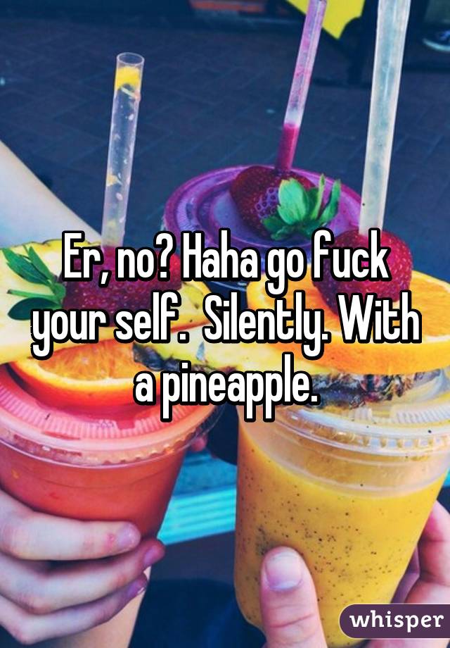 Er, no? Haha go fuck your self.  Silently. With a pineapple.