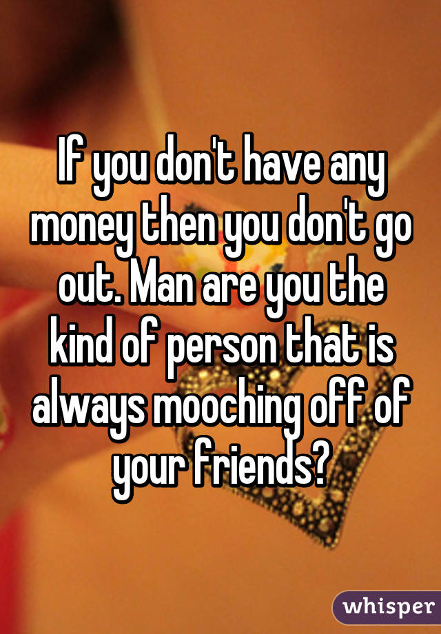 If you don't have any money then you don't go out. Man are you the kind of person that is always mooching off of your friends?