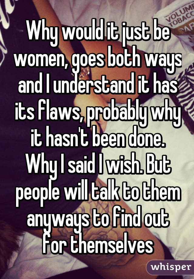 Why would it just be women, goes both ways and I understand it has its flaws, probably why it hasn't been done. Why I said I wish. But people will talk to them anyways to find out for themselves