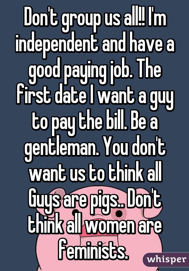 Don't group us all!! I'm independent and have a good paying job. The first date I want a guy to pay the bill. Be a gentleman. You don't want us to think all
Guys are pigs.. Don't think all women are feminists. 