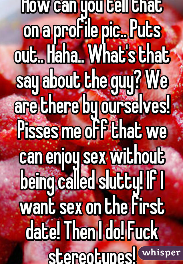 How can you tell that on a profile pic.. Puts out.. Haha.. What's that say about the guy? We are there by ourselves! Pisses me off that we can enjoy sex without being called slutty! If I want sex on the first date! Then I do! Fuck stereotypes!
