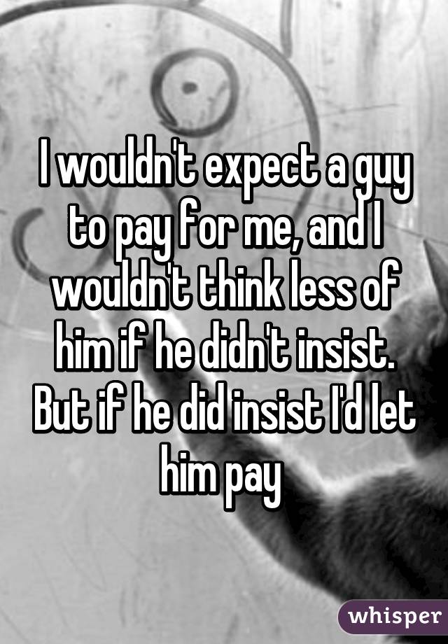 I wouldn't expect a guy to pay for me, and I wouldn't think less of him if he didn't insist. But if he did insist I'd let him pay 