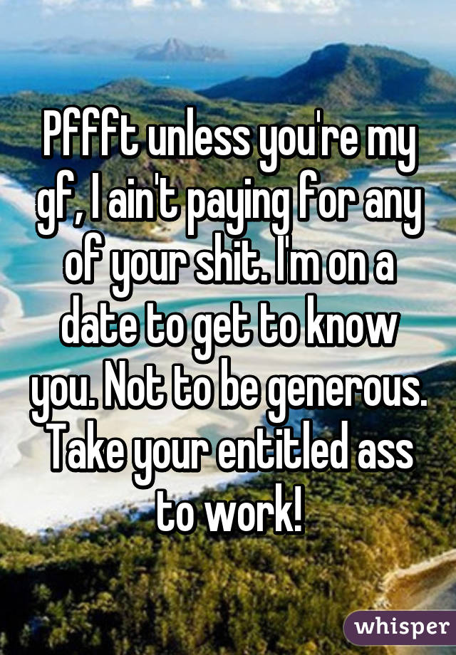 Pffft unless you're my gf, I ain't paying for any of your shit. I'm on a date to get to know you. Not to be generous. Take your entitled ass to work!