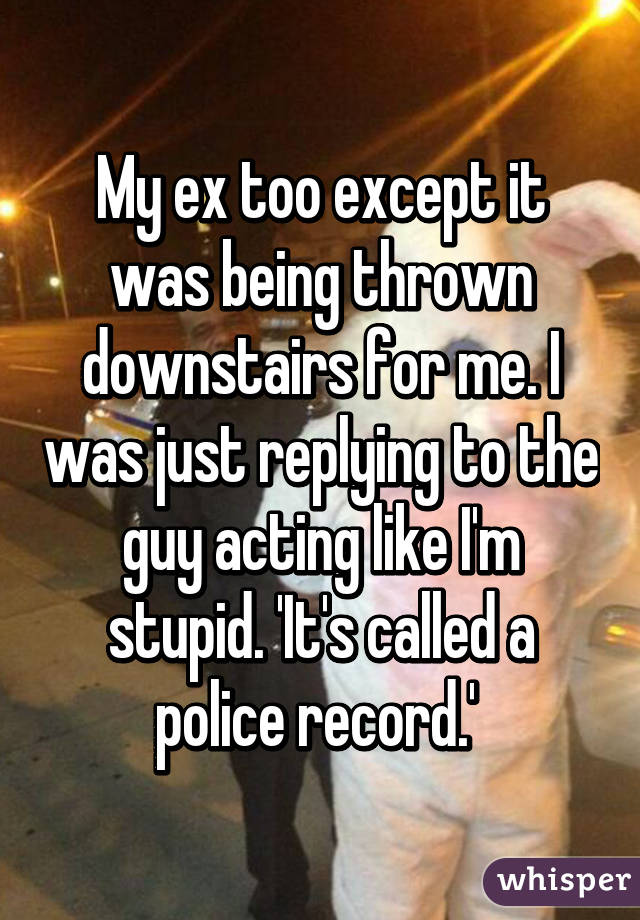 My ex too except it was being thrown downstairs for me. I was just replying to the guy acting like I'm stupid. 'It's called a police record.' 