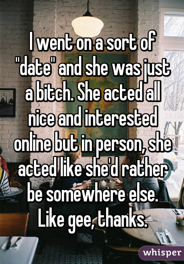 I went on a sort of "date" and she was just a bitch. She acted all nice and interested online but in person, she acted like she'd rather be somewhere else. Like gee, thanks.