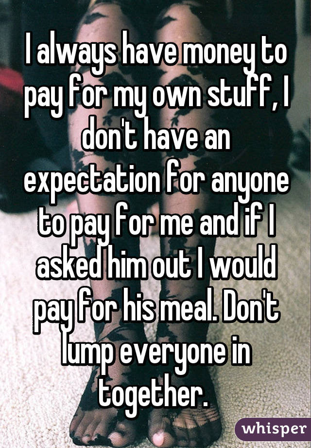 I always have money to pay for my own stuff, I don't have an expectation for anyone to pay for me and if I asked him out I would pay for his meal. Don't lump everyone in together. 