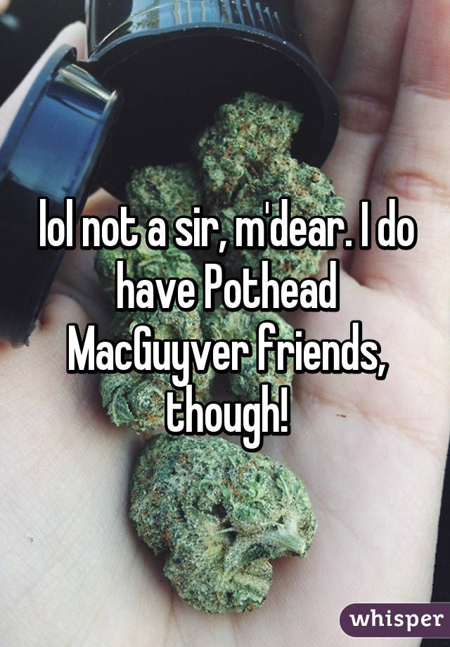 lol not a sir, m'dear. I do have Pothead MacGuyver friends, though!