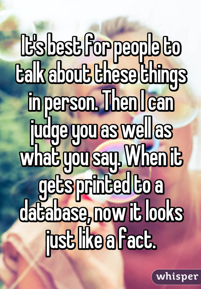 It's best for people to talk about these things in person. Then I can judge you as well as what you say. When it gets printed to a database, now it looks just like a fact.