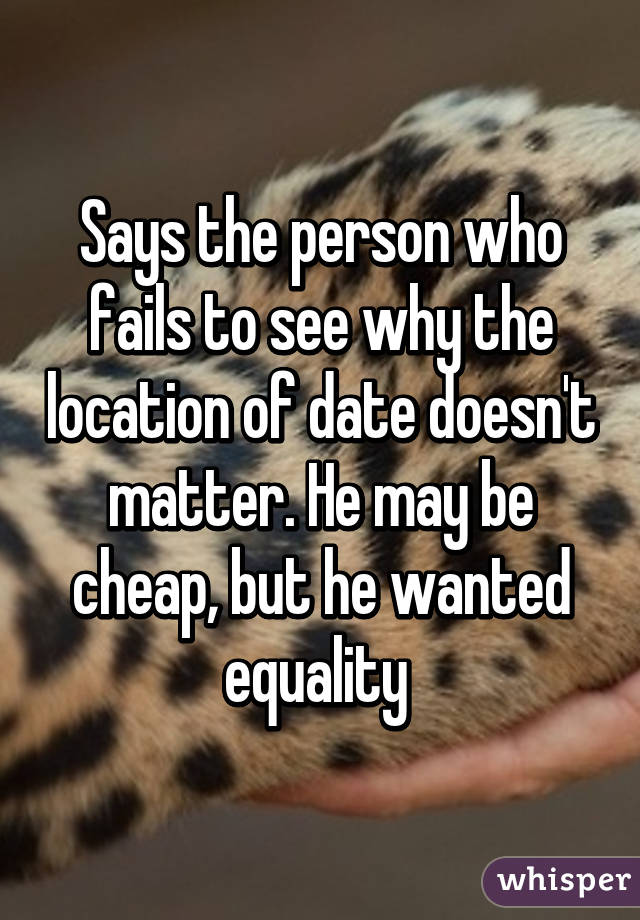 Says the person who fails to see why the location of date doesn't matter. He may be cheap, but he wanted equality 