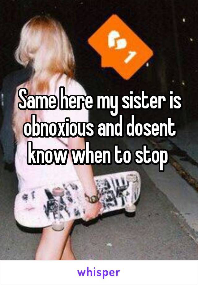 Same here my sister is obnoxious and dosent know when to stop 
