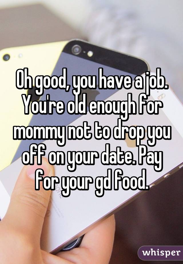 Oh good, you have a job. You're old enough for mommy not to drop you off on your date. Pay for your gd food.