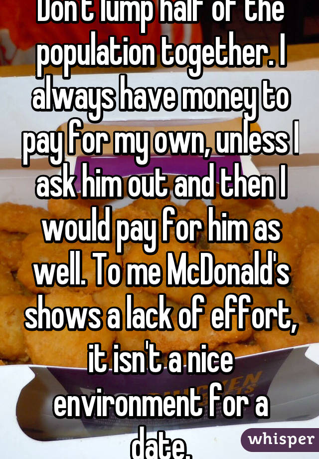 Don't lump half of the population together. I always have money to pay for my own, unless I ask him out and then I would pay for him as well. To me McDonald's shows a lack of effort, it isn't a nice environment for a date.