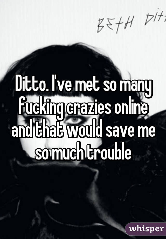 Ditto. I've met so many fucking crazies online and that would save me so much trouble