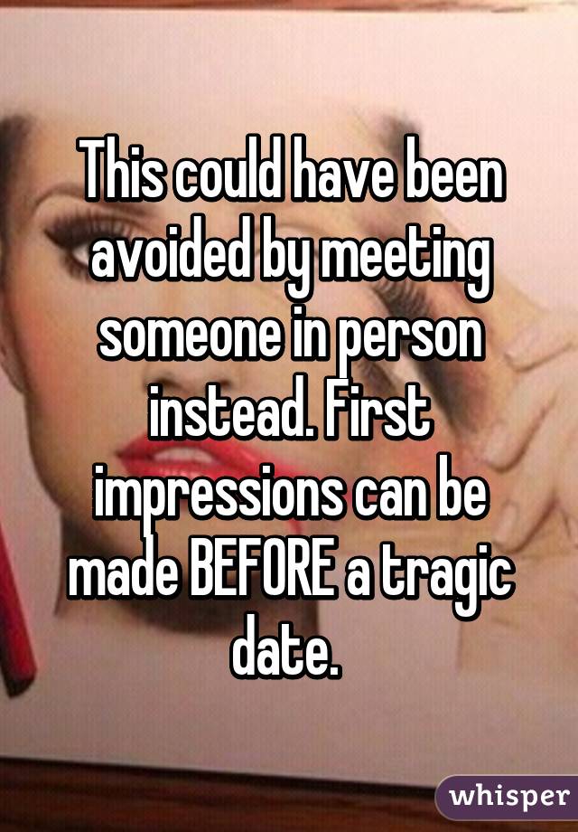 This could have been avoided by meeting someone in person instead. First impressions can be made BEFORE a tragic date. 